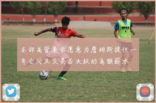东部高管表示愿意为詹姆斯提供一年合同及交易否决权的高额薪水