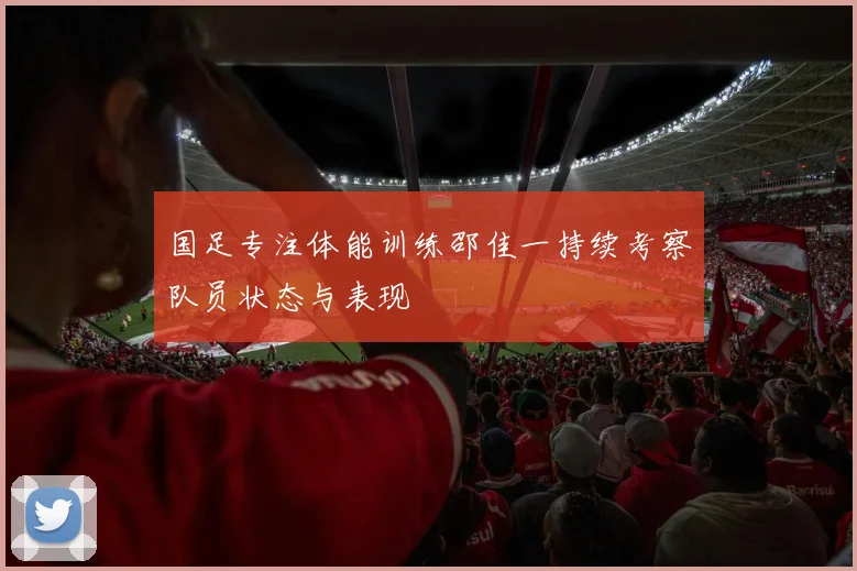 国足专注体能训练邵佳一持续考察队员状态与表现