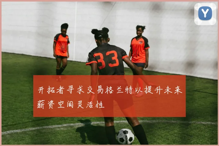 开拓者寻求交易格兰特以提升未来薪资空间灵活性