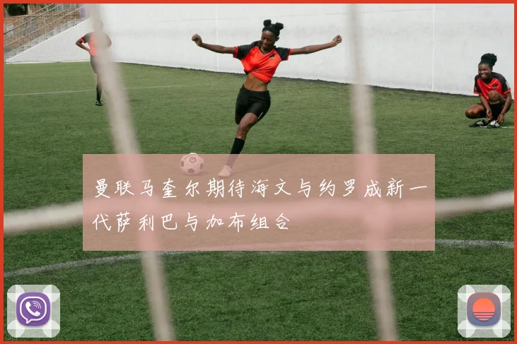 曼联马奎尔期待海文与约罗成新一代萨利巴与加布组合