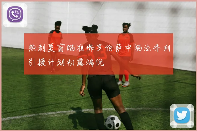 热刺夏窗瞄准佛罗伦萨中场法乔利引援计划初露端倪