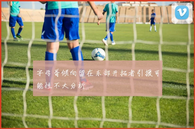 字母哥倾向留在东部开拓者引援可能性不大分析