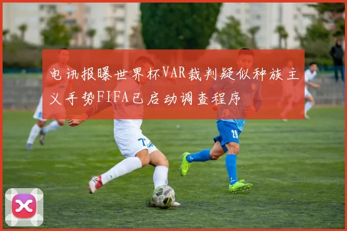 电讯报曝世界杯VAR裁判疑似种族主义手势FIFA已启动调查程序
