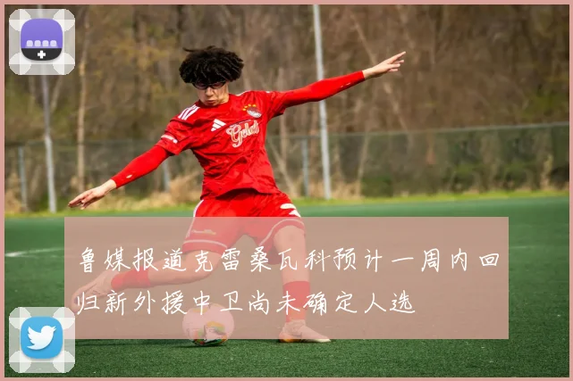 鲁媒报道克雷桑瓦科预计一周内回归新外援中卫尚未确定人选