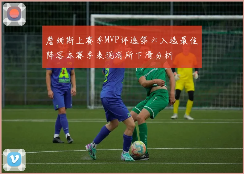 詹姆斯上赛季MVP评选第六入选最佳阵容本赛季表现有所下滑分析