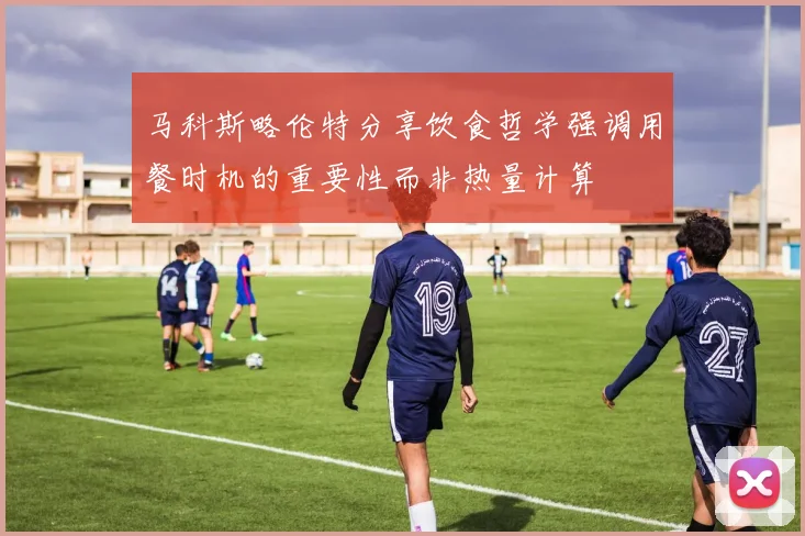 马科斯略伦特分享饮食哲学强调用餐时机的重要性而非热量计算