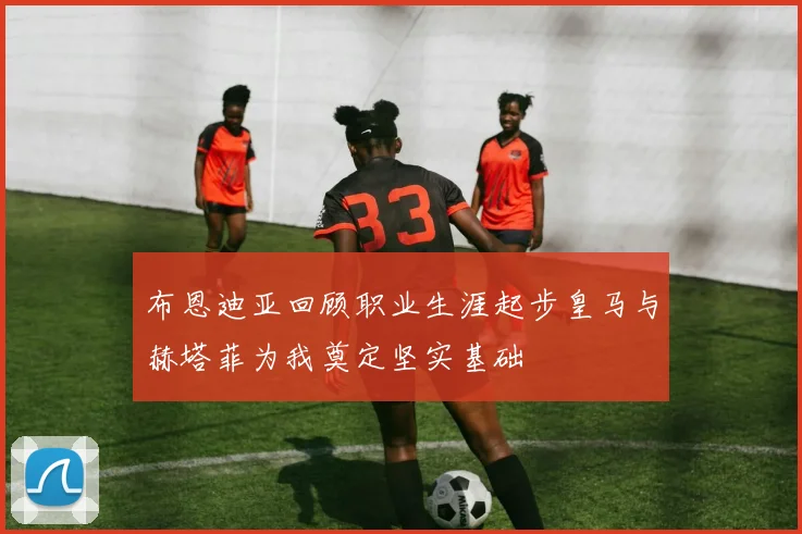 布恩迪亚回顾职业生涯起步皇马与赫塔菲为我奠定坚实基础