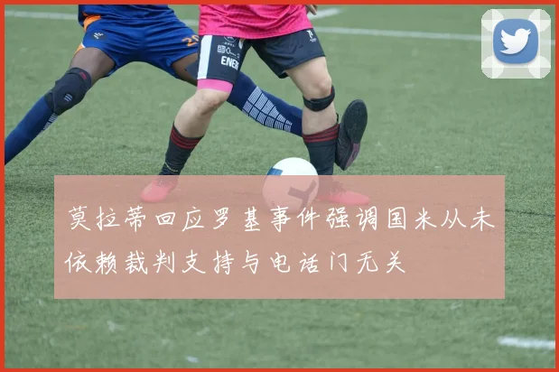 莫拉蒂回应罗基事件强调国米从未依赖裁判支持与电话门无关