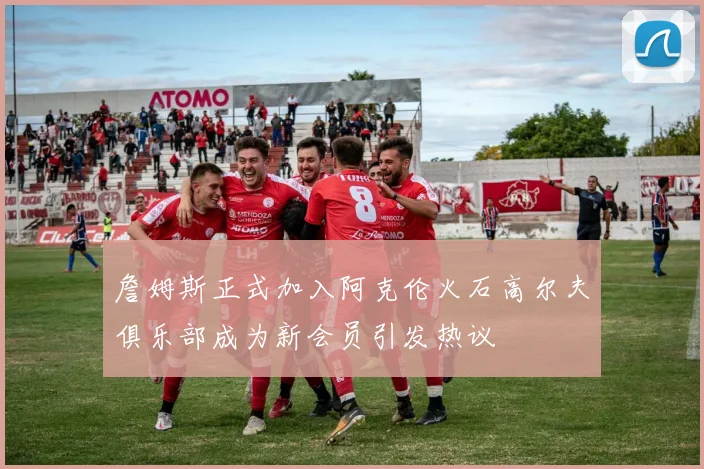 詹姆斯正式加入阿克伦火石高尔夫俱乐部成为新会员引发热议