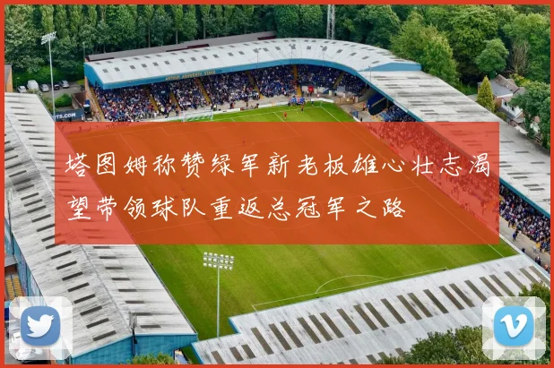 塔图姆称赞绿军新老板雄心壮志渴望带领球队重返总冠军之路