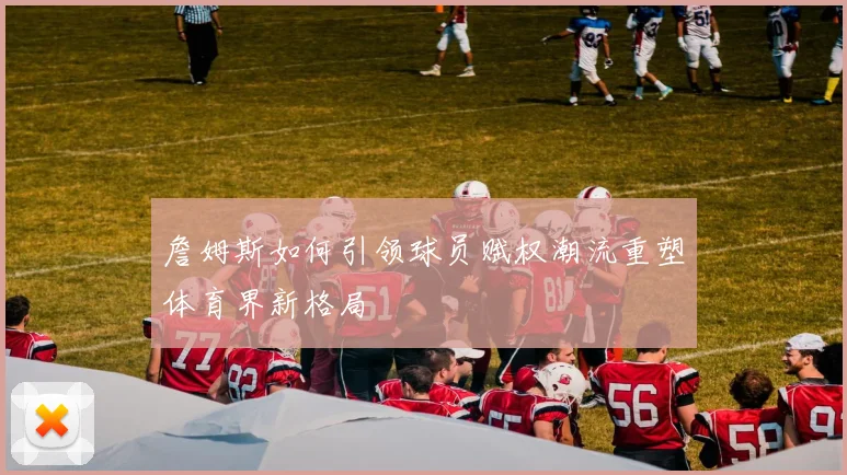 詹姆斯如何引领球员赋权潮流重塑体育界新格局
