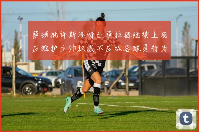 萨顿批评斯洛特让萨拉赫继续上场应维护主帅权威不应纵容球员行为