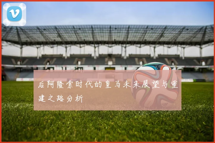 后阿隆索时代的皇马未来展望与重建之路分析
